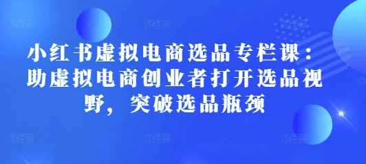小红书虚拟电商选品专栏课:助虚拟电商创业者打开选品视野,突破选品瓶颈-网创星球