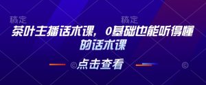 茶叶主播话术课，0基础也能听得懂的话术课-网创星球