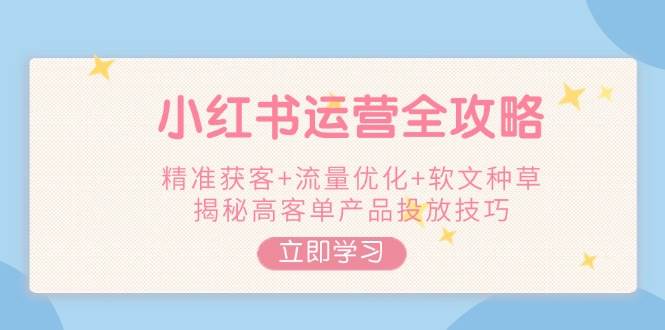 小红书运营全攻略,精准获客+流量优化+软文种草,揭秘高客单产品投放技巧-网创星球