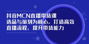 抖音MCN直播带货课：选品与策划为核心, 打造高效直播流程, 提升带货能力-网创星球