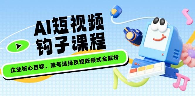 AI短视频钩子课程,企业核心目标、账号选择及矩阵模式全解析-网创星球