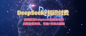 如何使用DeepSeek在知识付费赛道价值变现，引流+变现全流程-网创星球
