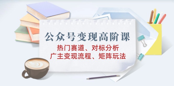 公众号变现高阶课:热门赛道、对标分析、广告主变现流程、矩阵玩法-网创星球