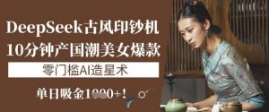 DeepSeek古风印钞机：10分钟产国潮美女爆款，单日吸金1k+，零门槛AI造星术-网创星球