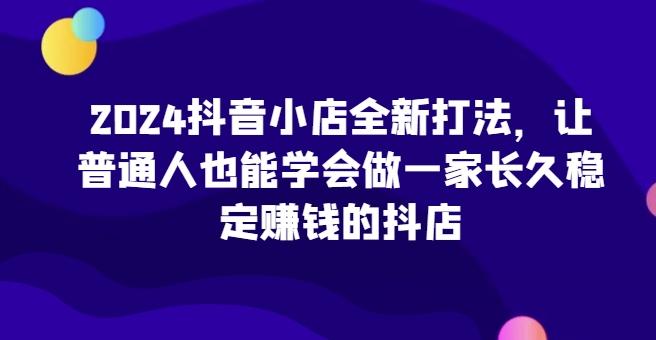2024抖音小店全新打法，让普通人也能学会做一家长久稳定赚钱的抖店-网创星球