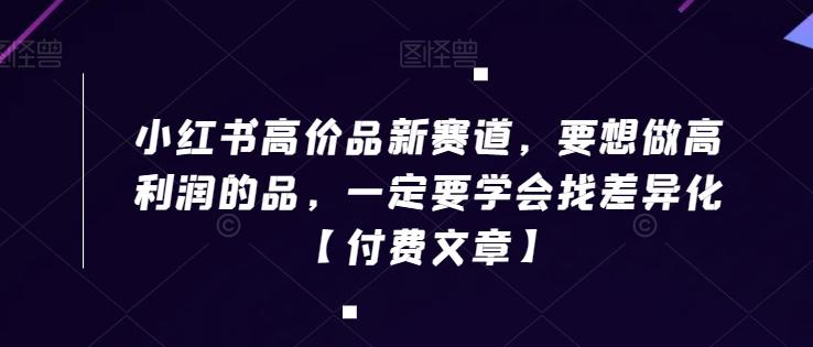 小红书高价品新赛道，要想做高利润的品，一定要学会找差异化【付费文章】-网创星球