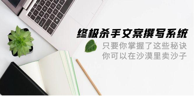 (9928期)终极 杀手文案-撰写系统 只要你掌握了这些秘诀 你可以在沙漠里卖沙子-42节-网创星球