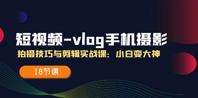 短视频-vlog手机摄影：拍摄技巧与剪辑实战课：小白变大神(18节课-网创星球