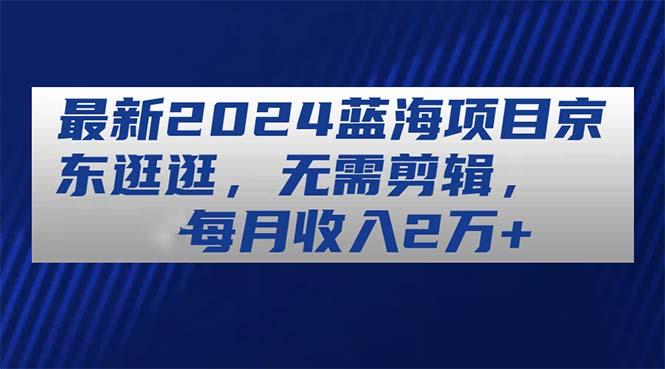 最新2024蓝海项目京东逛逛，无需剪辑，每月收入2万+-网创星球