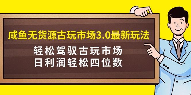 (9337期)咸鱼无货源古玩市场3.0最新玩法，轻松驾驭古玩市场，日利润轻松四位数！...-网创星球