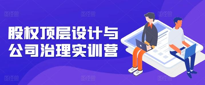 股权顶层设计与公司治理实训营，补全股权短板/守住控制权底线/熟悉4大注册信息/规避3大法律风险-网创星球